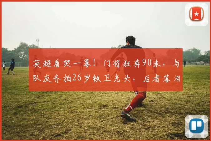 英超看哭一幕！门将狂奔90米，与队友齐拍26岁铁卫光头，后者落泪