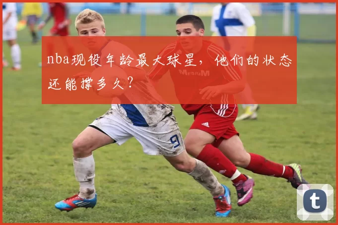 nba现役年龄最大球星，他们的状态还能撑多久？
